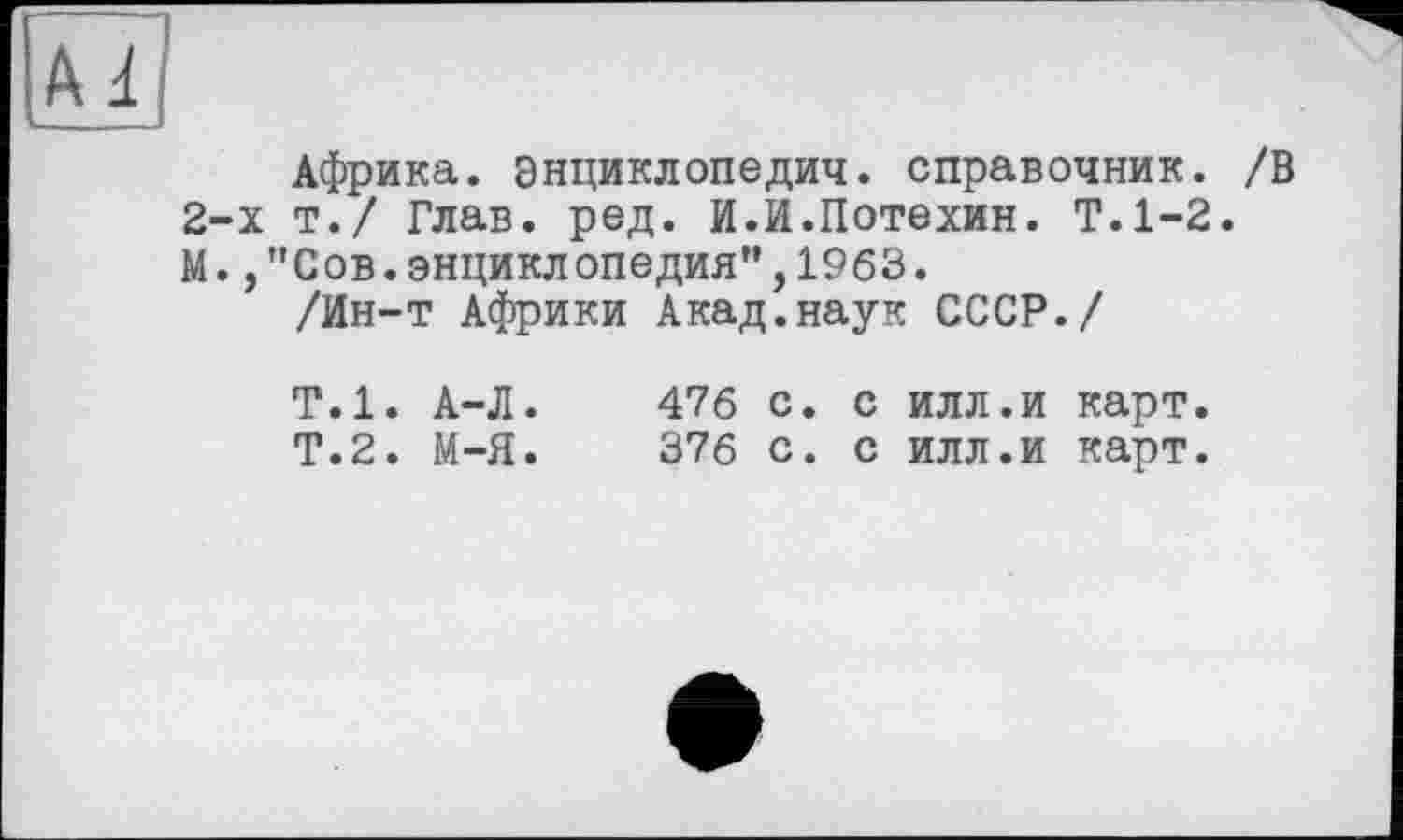 ﻿Африка, энциклопедич. справочник. /В 2-х т./ Глав. ред. И.И.Потехин. Т.1-2. М.,"Сов.энциклопедия”,1963.
/Ин-т Африки Акад.наук СССР./
Т.1. А-Л.	476 с. с илл.и карт.
Т.2. М-Я.	376 с. с илл.и карт.